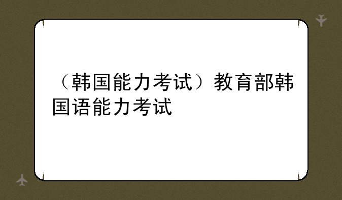 （韩国能力考试）教育部韩国语能力考试