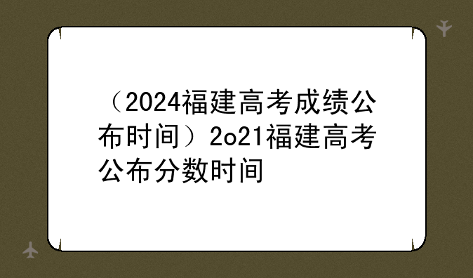 （2024福建高考成绩公布时间）2o21福建高考公布分数时间