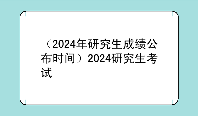 （2024年研究生成绩公布时间）2024研究生考试
