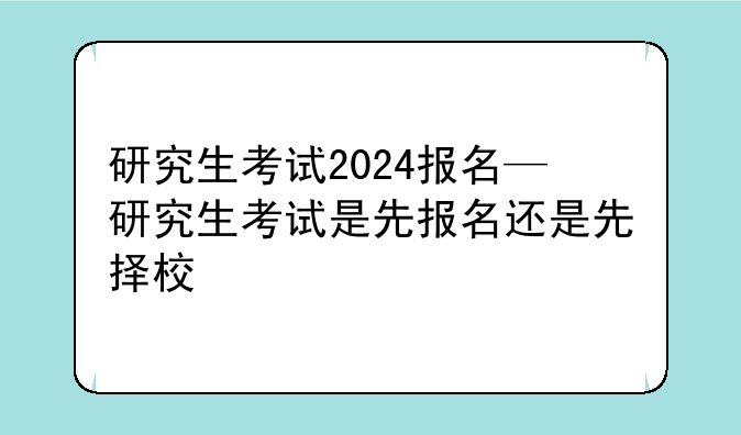 研究生考试2024报名—研究生考试是先报名还是先择校