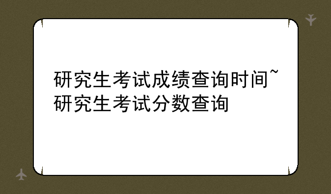 研究生考试成绩查询时间~研究生考试分数查询