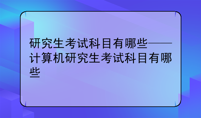 研究生考试科目有哪些——计算机研究生考试科目有哪些