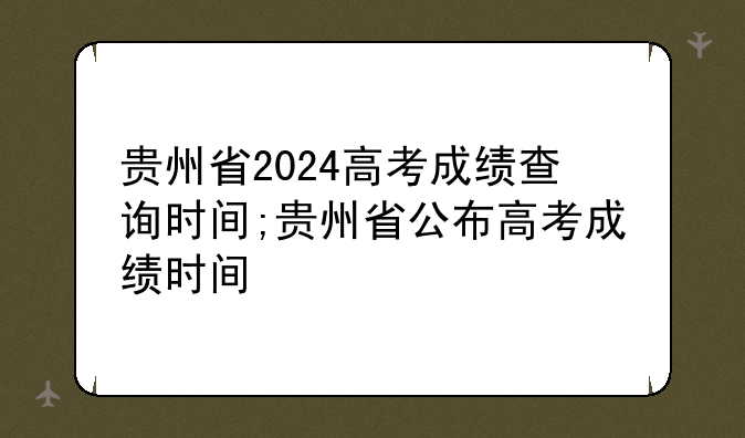 贵州省2024高考成绩查询时间;贵州省公布高考成绩时间