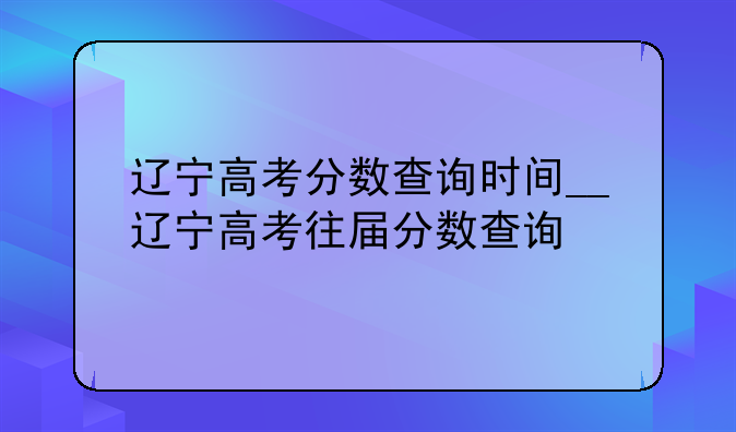 辽宁高考分数查询时间__辽宁高考往届分数查询