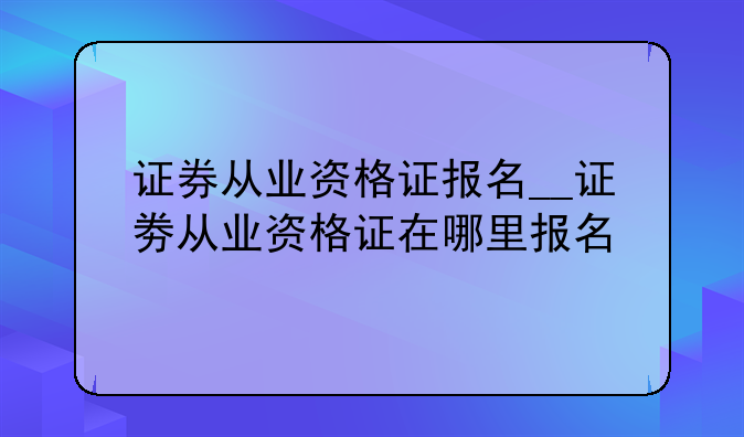 证券从业资格证报名__证劵从业资格证在哪里报名