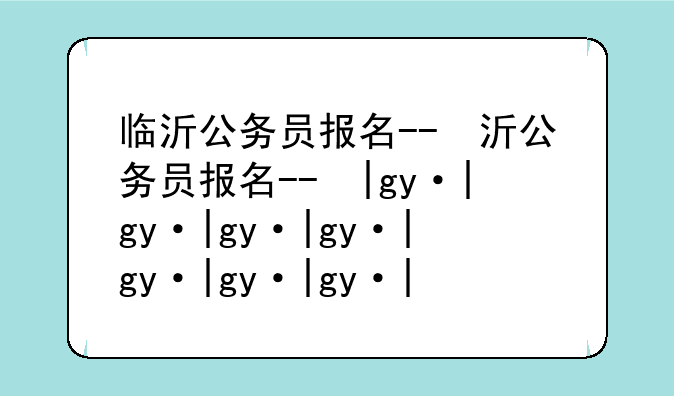 临沂公务员报名--临沂公务员报名人数2025