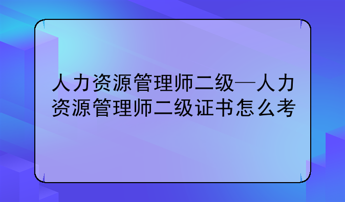 人力资源管理师二级—人力资源管理师二级证书怎么考