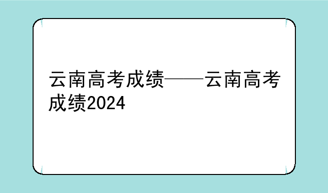 云南高考成绩——云南高考成绩2024