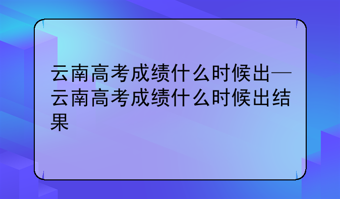 云南高考成绩什么时候出—云南高考成绩什么时候出结果