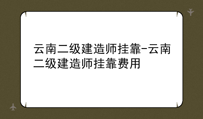 云南二级建造师挂靠-云南二级建造师挂靠费用