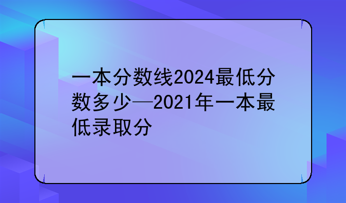 一本分数线2024最低分数多少—2021年一本最低录取分