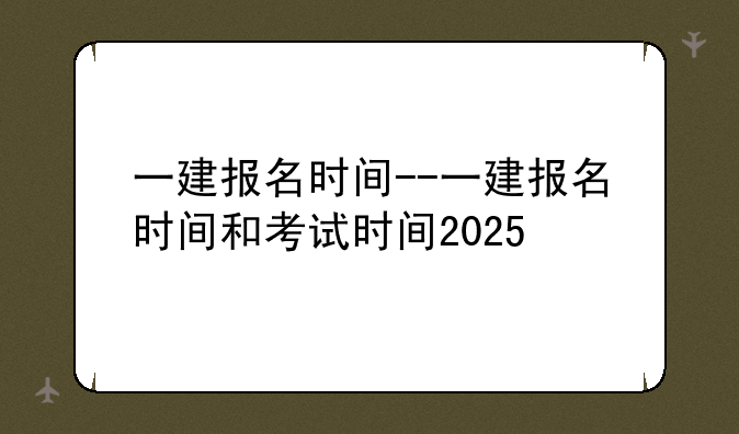 一建报名时间--一建报名时间和考试时间2025
