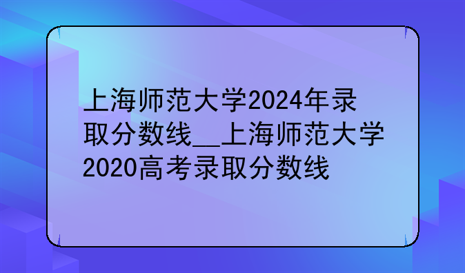 上海师范大学2024年录取分数线__上海师范大学2020高考录取分数线