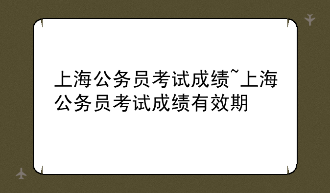 上海公务员考试成绩~上海公务员考试成绩有效期