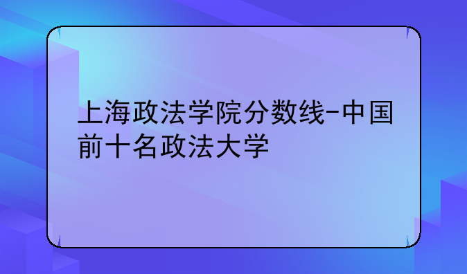 上海政法学院分数线-中国前十名政法大学