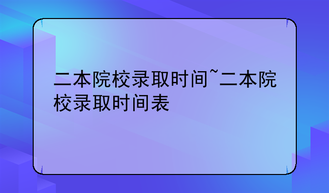 二本院校录取时间~二本院校录取时间表