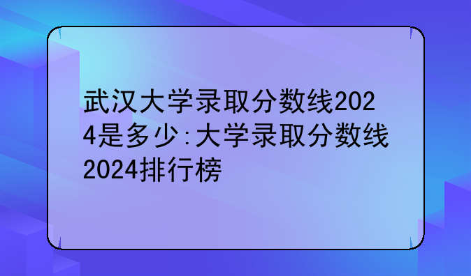 武汉大学录取分数线2024是多少:大学录取分数线2024排行榜