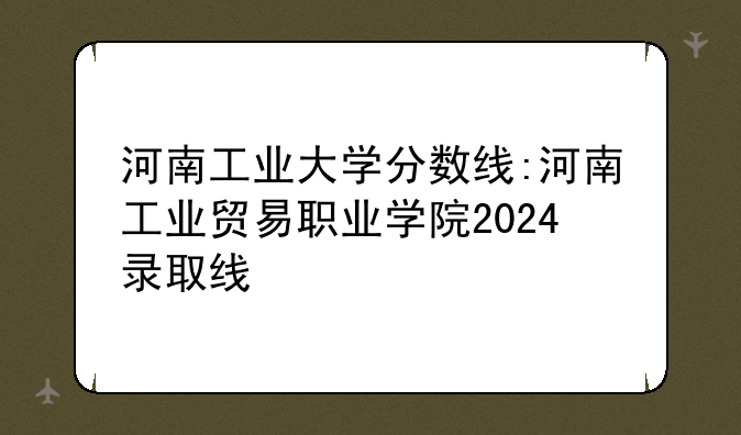 河南工业大学分数线:河南工业贸易职业学院2024录取线
