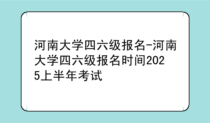 河南大学四六级报名-河南大学四六级报名时间2025上半年考试