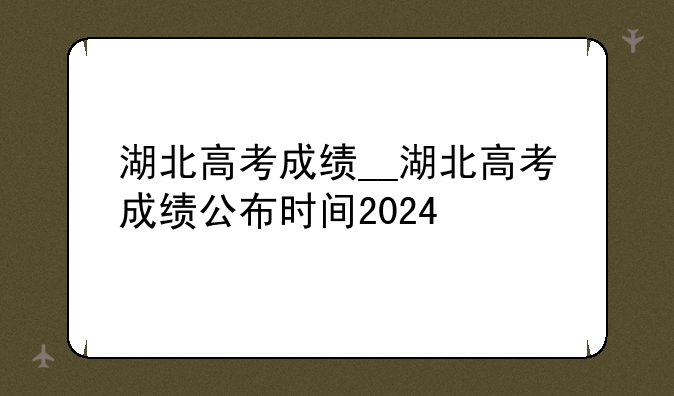 湖北高考成绩__湖北高考成绩公布时间2024
