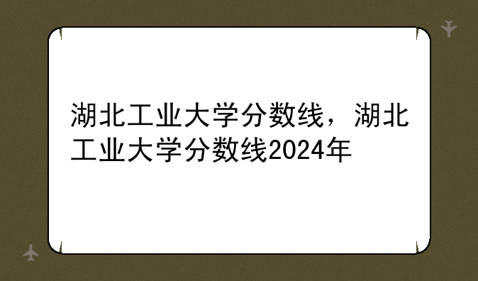 湖北工业大学分数线，湖北工业大学分数线2024年