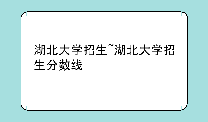 湖北大学招生~湖北大学招生分数线