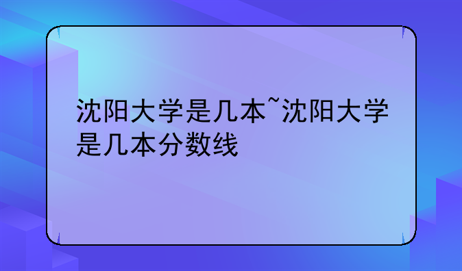沈阳大学是几本~沈阳大学是几本分数线