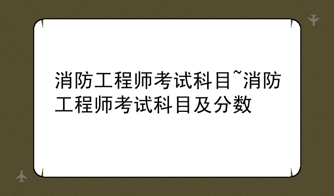 消防工程师考试科目~消防工程师考试科目及分数