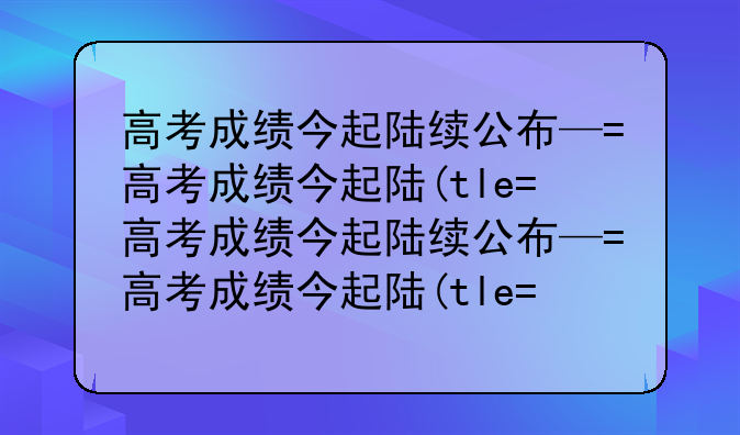 高考成绩今起陆续公布—高考成绩今起陆续公布辽宁