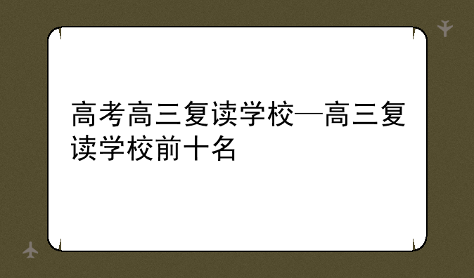 高考高三复读学校—高三复读学校前十名