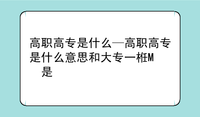 高职高专是什么—高职高专是什么意思和大专一样吗