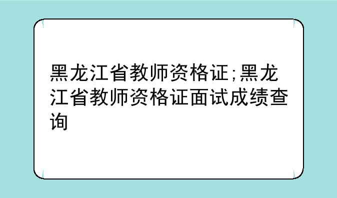 黑龙江省教师资格证;黑龙江省教师资格证面试成绩查询
