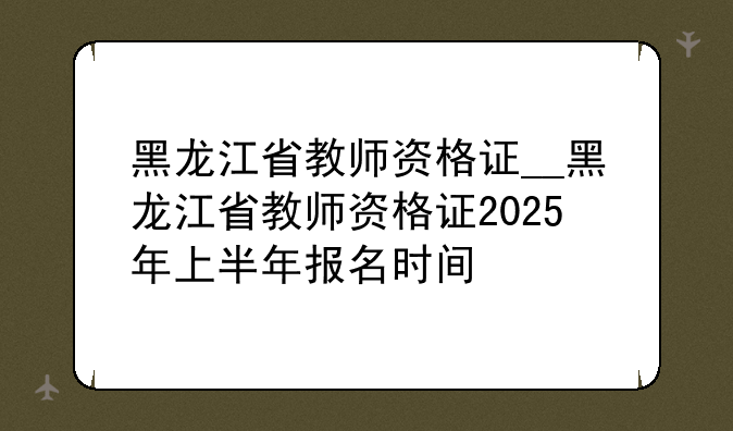 黑龙江省教师资格证__黑龙江省教师资格证2025年上半年报名时间