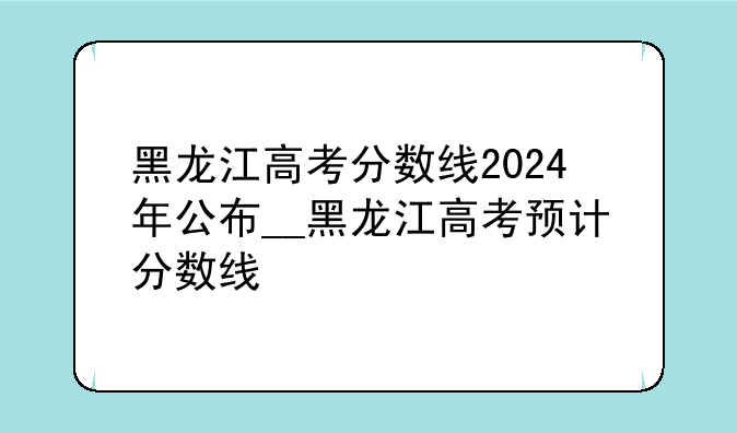 黑龙江高考分数线2024年公布__黑龙江高考预计分数线