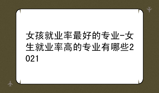 女孩就业率最好的专业-女生就业率高的专业有哪些2021