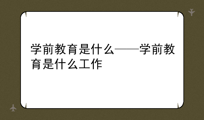 学前教育是什么——学前教育是什么工作