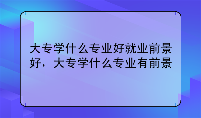 大专学什么专业好就业前景好，大专学什么专业有前景