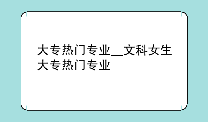 大专热门专业__文科女生大专热门专业