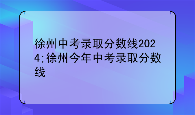 徐州中考录取分数线2024;徐州今年中考录取分数线