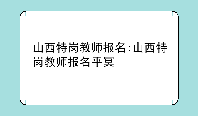 山西特岗教师报名:山西特岗教师报名平台