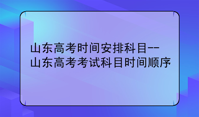 山东高考时间安排科目--山东高考考试科目时间顺序
