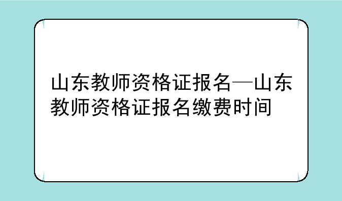 山东教师资格证报名—山东教师资格证报名缴费时间