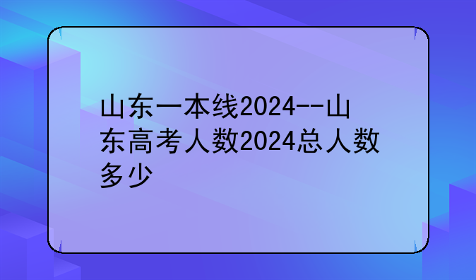 山东一本线2024--山东高考人数2024总人数多少