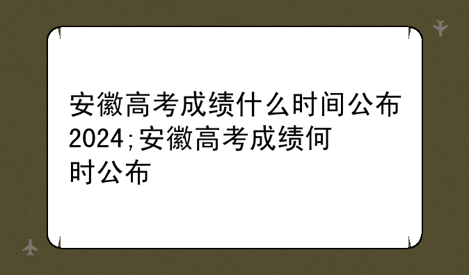 安徽高考成绩什么时间公布2024;安徽高考成绩何时公布