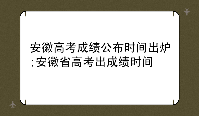 安徽高考成绩公布时间出炉;安徽省高考出成绩时间
