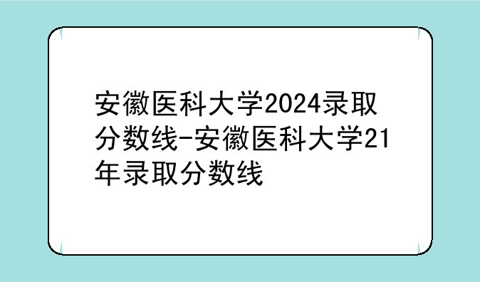 安徽医科大学2024录取分数线-安徽医科大学21年录取分数线