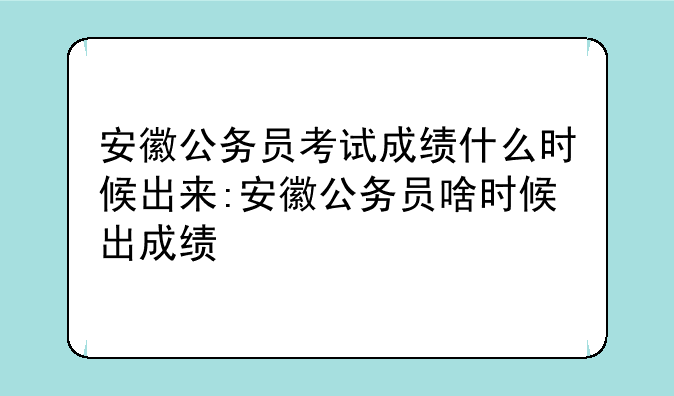安徽公务员考试成绩什么时候出来:安徽公务员啥时候出成绩