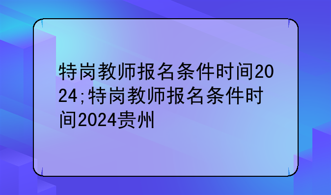 特岗教师报名条件时间2024;特岗教师报名条件时间2024贵州