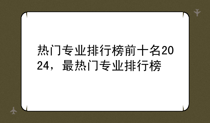 热门专业排行榜前十名2024，最热门专业排行榜