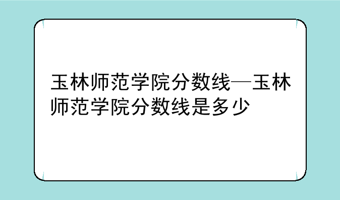 玉林师范学院分数线—玉林师范学院分数线是多少